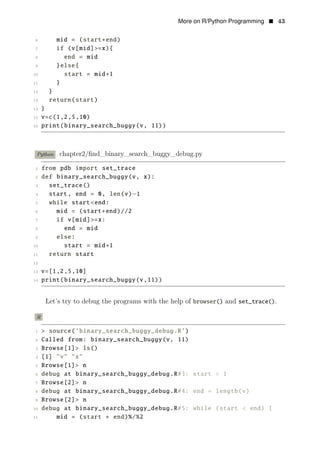 More on R/Python Programming • 43
6 mid = (start+end)
7 if (v[mid]>=x){
8 end = mid
9 }else{
10 start = mid+1
11 }
12 }
13 return(start)
14 }
15 v=c(1,2,5,10)
16 print(binary_search_buggy(v, 11))
Python chapter2/ﬁnd_binary_search_buggy_debug.py
1 from pdb import set_trace
2 def binary_search_buggy(v, x):
3 set_trace()
4 start, end = 0, len(v)−1
5 while start<end:
6 mid = (start+end)//2
7 if v[mid]>=x:
8 end = mid
9 else:
10 start = mid+1
11 return start
12
13 v=[1,2,5,10]
14 print(binary_search_buggy(v,11))
Let’s try to debug the programs with the help of browser() and set_trace().
R
1 > source(’binary_search_buggy_debug.R’)
2 Called from: binary_search_buggy(v, 11)
3 Browse[1]> ls()
4 [1] "v" "x"
5 Browse[1]> n
6 debug at binary_search_buggy_debug.R#3: start = 1
7 Browse[2]> n
8 debug at binary_search_buggy_debug.R#4: end = length(v)
9 Browse[2]> n
10 debug at binary_search_buggy_debug.R#5: while (start < end) {
11 mid = (start + end)%/%2
 