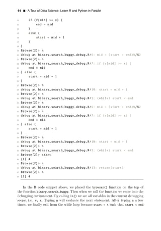 44 • A Tour of Data Science: Learn R and Python in Parallel
12 if (v[mid] >= x) {
13 end = mid
14 }
15 else {
16 start = mid + 1
17 }
18 }
19 Browse[2]> n
20 debug at binary_search_buggy_debug.R#6: mid = (start + end)%/%2
21 Browse[2]> n
22 debug at binary_search_buggy_debug.R#7: if (v[mid] >= x) {
23 end = mid
24 } else {
25 start = mid + 1
26 }
27 Browse[2]> n
28 debug at binary_search_buggy_debug.R#10: start = mid + 1
29 Browse[2]> n
30 debug at binary_search_buggy_debug.R#5: (while) start < end
31 Browse[2]> n
32 debug at binary_search_buggy_debug.R#6: mid = (start + end)%/%2
33 Browse[2]> n
34 debug at binary_search_buggy_debug.R#7: if (v[mid] >= x) {
35 end = mid
36 } else {
37 start = mid + 1
38 }
39 Browse[2]> n
40 debug at binary_search_buggy_debug.R#10: start = mid + 1
41 Browse[2]> n
42 debug at binary_search_buggy_debug.R#5: (while) start < end
43 Browse[2]> start
44 [1] 4
45 Browse[2]> n
46 debug at binary_search_buggy_debug.R#13: return(start)
47 Browse[2]> n
48 [1] 4
In the R code snippet above, we placed the browser() function on the top of
the function binary_search_buggy. Then when we call the function we enter into the
debugging environment. By calling ls() we see all variables in the current debugging
scope, i.e., v, x. Typing n will evaluate the next statement. After typing n a few
times, we ﬁnally exit from the while loop because start = 4 such that start < end
 