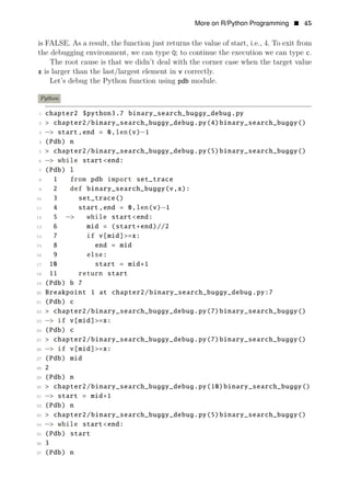 More on R/Python Programming • 45
is FALSE. As a result, the function just returns the value of start, i.e., 4. To exit from
the debugging environment, we can type Q; to continue the execution we can type c.
The root cause is that we didn’t deal with the corner case when the target value
x is larger than the last/largest element in v correctly.
Let’s debug the Python function using pdb module.
Python
1 chapter2 $python3.7 binary_search_buggy_debug.py
2 > chapter2/binary_search_buggy_debug.py(4)binary_search_buggy()
3 −> start,end = 0,len(v)−1
4 (Pdb) n
5 > chapter2/binary_search_buggy_debug.py(5)binary_search_buggy()
6 −> while start<end:
7 (Pdb) l
8 1 from pdb import set_trace
9 2 def binary_search_buggy(v,x):
10 3 set_trace()
11 4 start,end = 0,len(v)−1
12 5 −> while start<end:
13 6 mid = (start+end)//2
14 7 if v[mid]>=x:
15 8 end = mid
16 9 else:
17 10 start = mid+1
18 11 return start
19 (Pdb) b 7
20 Breakpoint 1 at chapter2/binary_search_buggy_debug.py:7
21 (Pdb) c
22 > chapter2/binary_search_buggy_debug.py(7)binary_search_buggy()
23 −> if v[mid]>=x:
24 (Pdb) c
25 > chapter2/binary_search_buggy_debug.py(7)binary_search_buggy()
26 −> if v[mid]>=x:
27 (Pdb) mid
28 2
29 (Pdb) n
30 > chapter2/binary_search_buggy_debug.py(10)binary_search_buggy()
31 −> start = mid+1
32 (Pdb) n
33 > chapter2/binary_search_buggy_debug.py(5)binary_search_buggy()
34 −> while start<end:
35 (Pdb) start
36 3
37 (Pdb) n
 