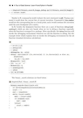 46 • A Tour of Data Science: Learn R and Python in Parallel
38 > chapter2/binary_search_buggy_debug.py(11)binary_search_buggy()
39 −> return start
Similar to R, command n would evaluate the next statement in pdb. Typing com­
mand l would show the current line of current execution. Command b line_number
would set the corresponding line as a break point; and c would continue the execution
until the next breakpoint (if it exists).
In R, besides the browser() function there are a pair of functions debug()and
undebug() which are also very handy when we try to debug a function; especially
when the function is wrapped in a package. More speciﬁcally, the debug function will
invoke the debugging environment whenever we call the function to debug. See the
example below which explains how we invoke the debugging environment for the sd
function (standard deviation calculation).
R
1 > x=c(1,1,2)
2 > debug(sd)
3 > sd(x)
4 debugging in: sd(x)
5 debug: sqrt(var(if (is.vector(x) || is.factor(x)) x else as.
double(x),
6 na.rm = na.rm))
7 Browse[2]> ls()
8 [1] "na.rm" "x"
9 Browse[2]> Q
10 > undebug(sd)
11 > sd(x)
12 [1] 0.5773503
The binary_search solutions are ﬁxed below.
R chapter2/ﬁnd_binary_search.R
1 binary_search=function(v,x){
2 if (x>v[length(v)]){return(NULL)}
3 start = 1
4 end = length(v)
5 while (start<end){
6 mid = (start+end)
7 if (v[mid]>=x){
8 end = mid
9 }else{
10 start = mid+1
11 }
 