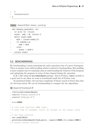 More on R/Python Programming • 47
12 }
13 return(start)
14 }
Python chapter2/ﬁnd_binary_search.py
1 def binary_search(v, x):
2 if x>v[−1]: return
3 start, end = 0, len(v)−1
4 while start<end:
5 mid = (start+end)//2
6 if v[mid]>=x:
7 end = mid
8 else:
9 start = mid+1
10 return start
2.3 BENCHMARKING
By benchmarking, I mean measuring the entire operation time of a piece of program.
There is another term called proﬁling which is related to benchmarking. But proﬁling
is more complex since it commonly aims at understanding the behavior of the program
and optimizing the program in terms of time elapsed during the operation.
In R, I like using the microbenchmark package. And in Python, timeit module is
a good tool to use when we want to benchmark small bits of Python code.
As mentioned before, the run time complexity of binary search is better than that
of a for-loop search. We can do benchmarking to compare the two algorithms.
R chapter2/benchmark.R
1 library(microbenchmark)
2 source(’binary_search.R’)
3 source(’find_pos.R’)
4
5 v=1:10000
6
7 # call each function 1000 times;
8 # each time we randomly select an integer as the target value
9
10 # for−loop solution
11 set.seed(2019)
12 print(microbenchmark(find_pos(v, sample(10000,1)),times=1000))
13 # binary−search solution
 