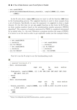 48 • A Tour of Data Science: Learn R and Python in Parallel
14 set.seed(2019)
15 print(microbenchmark(binary_search(v, sample(10000,1)),times
=1000))
In the R code above, times=1000 means we want to call the function 1000 times
in the benchmarking process. The sample() function is used to draw samples from
a set of elements. Speciﬁcally, we pass the argument 1 to sample() to draw a single
element. It’s the ﬁrst time we use set.seed() function in this book. In R/Python,
we draw random numbers based on the pseudorandom number generator (PRNG)
algorithm9
. The sequence of numbers generated by PRNG is completed determined
by an initial value, i.e., the seed. Whenever a program involves the usage of PRNG,
it is better to set the seed in order to get replicable results (see the example below).
R R
1 > set.seed(2019) 1
2 > rnorm(1) 2 > set.seed(2019)
3 [1] 0.7385227 3 > rnorm(1)
4 > set.seed(2019) 4 [1] 0.7385227
5 > rnorm(1) 5 > rnorm(1)
6 [1] 0.7385227 6 [1] −0.5147605
Now let’s run the R script to see the benchmarking result.
R
1 > source(’benchmark.R’)
2 Unit: microseconds
3 expr min lq mean median
uq max
4 find_pos(v, sample(10000, 1)) 3.96 109.5385 207.6627 207.5565
307.8875 536.171
5 neval
6 1000
7 Unit: microseconds
8 expr min lq mean median
uq max
9 binary_search(v, sample(10000, 1)) 5.898 6.3325 14.2159 6.6115
7.3635 6435.57
10 neval
11 1000
9
https://en.wikipedia.org/wiki/Pseudorandom_number_generator
 