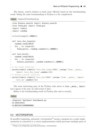 More on R/Python Programming • 49
The binary_search solution is much more eﬃcient based on the benchmarking
result. Doing the same benchmarking in Python is a bit complicated.
Python chapter2/benchmark.py
1 from binary_search import binary_search
2 from find_pos import find_pos
3 import timeit
4 import random
5
6 v=list(range(1,10001))
7
8 def test_for_loop(n):
9 random.seed(2019)
10 for _ in range(n):
11 find_pos(v, random.randint(1,10000))
12
13 def test_bs(n):
14 random.seed(2019)
15 for _ in range(n):
16 binary_search(v, random.randint(1,10000))
17
18 # for−loop solution
19 print(timeit.timeit(’test_for_loop(1000)’,setup=’from __main__
import test_for_loop’,number=1))
20 # binary_search solution
21 print(timeit.timeit(’test_bs(1000)’,setup=’from __main__ import
test_bs’,number=1))
The most interesting part of the Python code above is from __main__ import.
Let’s ignore it for now; we will revisit it later.
Below is the benchmarking result in Python (the unit is second).
Python
1 chapter2 $python3 benchmark.py
2 0.284618441
3 0.00396658900000002
2.4 VECTORIZATION
In parallel computing, automatic vectorization10
means a program in a scalar imple­
mentation is converted to a vector implementation which processes multiple pairs of
10
https://en.wikipedia.org/wiki/Automatic_vectorization
 