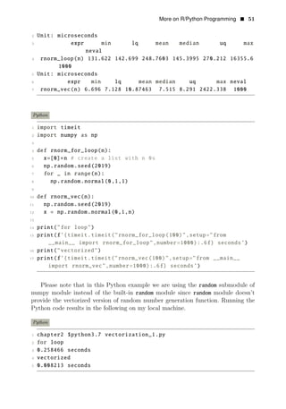 More on R/Python Programming • 51
2 Unit: microseconds
3 expr min lq mean median uq max
neval
4 rnorm_loop(n) 131.622 142.699 248.7603 145.3995 270.212 16355.6
1000
5 Unit: microseconds
6 expr min lq mean median uq max neval
7 rnorm_vec(n) 6.696 7.128 10.87463 7.515 8.291 2422.338 1000
Python
1 import timeit
2 import numpy as np
3
4 def rnorm_for_loop(n):
5 x=[0]∗n # create a list with n 0s
6 np.random.seed(2019)
7 for _ in range(n):
8 np.random.normal(0,1,1)
9
10 def rnorm_vec(n):
11 np.random.seed(2019)
12 x = np.random.normal(0,1,n)
13
14 print("for loop")
15 print(f’{timeit.timeit("rnorm_for_loop(100)",setup="from
__main__ import rnorm_for_loop",number=1000):.6f} seconds’)
16 print("vectorized")
17 print(f’{timeit.timeit("rnorm_vec(100)",setup="from __main__
import rnorm_vec",number=1000):.6f} seconds’)
Please note that in this Python example we are using the random submodule of
numpy module instead of the built-in random module since random module doesn’t
provide the vectorized version of random number generation function. Running the
Python code results in the following on my local machine.
Python
1 chapter2 $python3.7 vectorization_1.py
2 for loop
3 0.258466 seconds
4 vectorized
5 0.008213 seconds
 