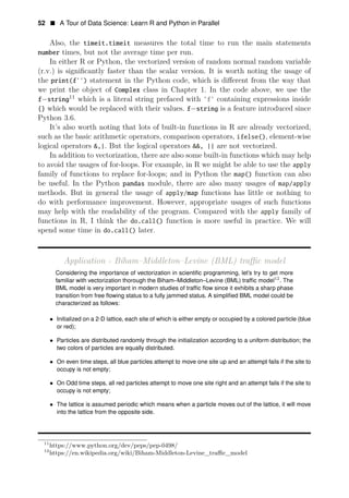 52 • A Tour of Data Science: Learn R and Python in Parallel
Also, the timeit.timeit measures the total time to run the main statements
number times, but not the average time per run.
In either R or Python, the vectorized version of random normal random variable
(r.v.) is signiﬁcantly faster than the scalar version. It is worth noting the usage of
the print(f’’) statement in the Python code, which is diﬀerent from the way that
we print the object of Complex class in Chapter 1. In the code above, we use the
11
f−string which is a literal string prefaced with ’f’ containing expressions inside
{} which would be replaced with their values. f−string is a feature introduced since
Python 3.6.
It’s also worth noting that lots of built-in functions in R are already vectorized,
such as the basic arithmetic operators, comparison operators, ifelse(), element-wise
logical operators &,|. But the logical operators &&, || are not vectorized.
In addition to vectorization, there are also some built-in functions which may help
to avoid the usages of for-loops. For example, in R we might be able to use the apply
family of functions to replace for-loops; and in Python the map() function can also
be useful. In the Python pandas module, there are also many usages of map/apply
methods. But in general the usage of apply/map functions has little or nothing to
do with performance improvement. However, appropriate usages of such functions
may help with the readability of the program. Compared with the apply family of
functions in R, I think the do.call() function is more useful in practice. We will
spend some time in do.call() later.
Application - Biham–Middleton–Levine (BML) traﬃc model
Considering the importance of vectorization in scientiﬁc programming, let’s try to get more
familiar with vectorization thorough 12
the Biham–Middleton–Levine (BML) trafﬁc model . The
BML model is very important in modern studies of trafﬁc ﬂow since it exhibits a sharp phase
transition from free ﬂowing status to a fully jammed status. A simpliﬁed BML model could be
characterized as follows:
• Initialized on a 2-D lattice, each site of which is either empty or occupied by a colored particle (blue
or red);
• Particles are distributed randomly through the initialization according to a uniform distribution; the
two colors of particles are equally distributed.
• On even time steps, all blue particles attempt to move one site up and an attempt fails if the site to
occupy is not empty;
• On Odd time steps, all red particles attempt to move one site right and an attempt fails if the site to
occupy is not empty;
• The lattice is assumed periodic which means when a particle moves out of the lattice, it will move
into the lattice from the opposite side.
11
https://www.python.org/dev/peps/pep-0498/
12
https://en.wikipedia.org/wiki/Biham-Middleton-Levine_traﬃc_model
 