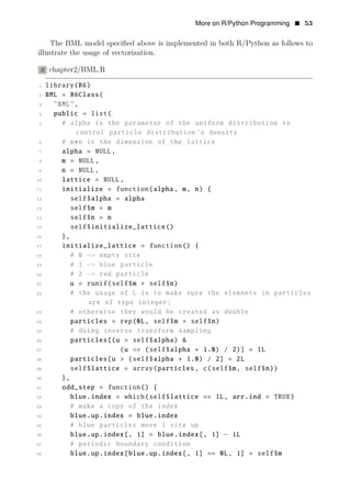 More on R/Python Programming • 53
The BML model speciﬁed above is implemented in both R/Python as follows to
illustrate the usage of vectorization.
R chapter2/BML.R
1 library(R6)
2 BML = R6Class(
3 "BML",
4 public = list(
5 # alpha is the parameter of the uniform distribution to
control particle distribution ’s density
6 # m∗n is the dimension of the lattice
7 alpha = NULL,
8 m = NULL,
9 n = NULL,
10 lattice = NULL,
11 initialize = function(alpha, m, n) {
12 self$alpha = alpha
13 self$m = m
14 self$n = n
15 self$initialize_lattice()
16 },
17 initialize_lattice = function() {
18 # 0 −> empty site
19 # 1 −> blue particle
20 # 2 −> red particle
21 u = runif(self$m ∗ self$n)
22 # the usage of L is to make sure the elements in particles
are of type integer;
23 # otherwise they would be created as double
24 particles = rep(0L, self$m ∗ self$n)
25 # doing inverse transform sampling
26 particles[(u > self$alpha) &
27 (u <= (self$alpha + 1.0) / 2)] = 1L
28 particles[u > (self$alpha + 1.0) / 2] = 2L
29 self$lattice = array(particles , c(self$m, self$n))
30 },
31 odd_step = function() {
32 blue.index = which(self$lattice == 1L, arr.ind = TRUE)
33 # make a copy of the index
34 blue.up.index = blue.index
35 # blue particles move 1 site up
36 blue.up.index[, 1] = blue.index[, 1] − 1L
37 # periodic boundary condition
38 blue.up.index[blue.up.index[, 1] == 0L, 1] = self$m
 