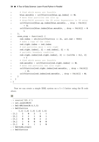 54 • A Tour of Data Science: Learn R and Python in Parallel
39 # find which moves are feasible
40 blue.movable = self$lattice[blue.up.index] == 0L
41 # move blue particles one site up
42 # drop=FALSE prevents the 2D array degenerates to 1D array
43 self$lattice[blue.up.index[blue.movable , , drop = FALSE]]
= 1L
44 self$lattice[blue.index[blue.movable , , drop = FALSE]] = 0
L
45 },
46 even_step = function() {
47 red.index = which(self$lattice == 2L, arr.ind = TRUE)
48 # make a copy of the index
49 red.right.index = red.index
50 # red particles move 1 site right
51 red.right.index[, 2] = red.index[, 2] + 1L
52 # periodic boundary condition
53 red.right.index[red.right.index[, 2] == (self$n + 1L), 2]
= 1
54 # find which moves are feasible
55 red.movable = self$lattice[red.right.index] == 0L
56 # move red particles one site right
57 self$lattice[red.right.index[red.movable , , drop = FALSE]]
= 2L
58 self$lattice[red.index[red.movable , , drop = FALSE]] = 0L
59 }
60 )
61 )
Now we can create a simple BML system on a 5 × 5 lattice using the R code
above.
R
1 > source(’BML.R’)
2 > set.seed(2019)
3 > bml=BML$new(0.4,5,5)
4 > bml$lattice
5 [,1] [,2] [,3] [,4] [,5]
6 [1,] 2 0 2 1 1
7 [2,] 2 2 1 0 1
8 [3,] 0 0 0 2 2
9 [4,] 1 0 0 0 0
10 [5,] 0 1 1 1 0
11 > bml$odd_step()
12 > bml$lattice
 