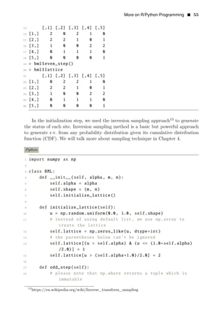 More on R/Python Programming • 55
13 [,1] [,2] [,3] [,4] [,5]
14 [1,] 2 0 2 1 0
15 [2,] 2 2 1 0 1
16 [3,] 1 0 0 2 2
17 [4,] 0 1 1 1 0
18 [5,] 0 0 0 0 1
19 > bml$even_step()
20 > bml$lattice
21 [,1] [,2] [,3] [,4] [,5]
22 [1,] 0 2 2 1 0
23 [2,] 2 2 1 0 1
24 [3,] 1 0 0 2 2
25 [4,] 0 1 1 1 0
26 [5,] 0 0 0 0 1
In the initialization step, we used the inversion sampling approach13
to generate
the status of each site. Inversion sampling method is a basic but powerful approach
to generate r.v. from any probability distribution given its cumulative distribution
function (CDF). We will talk more about sampling technique in Chapter 4.
Python
1 import numpy as np
2
3 class BML:
4 def __init__(self, alpha, m, n):
5 self.alpha = alpha
6 self.shape = (m, n)
7 self.initialize_lattice()
8
9 def initialize_lattice(self):
10 u = np.random.uniform(0.0, 1.0, self.shape)
11 # instead of using default list, we use np.array to
create the lattice
12 self.lattice = np.zeros_like(u, dtype=int)
13 # the parentheses below can’t be ignored
14 self.lattice[(u > self.alpha) & (u <= (1.0+self.alpha)
/2.0)] = 1
15 self.lattice[u > (self.alpha+1.0)/2.0] = 2
16
17 def odd_step(self):
18 # please note that np.where returns a tuple which is
immutable
13
https://en.wikipedia.org/wiki/Inverse_transform_sampling
 
