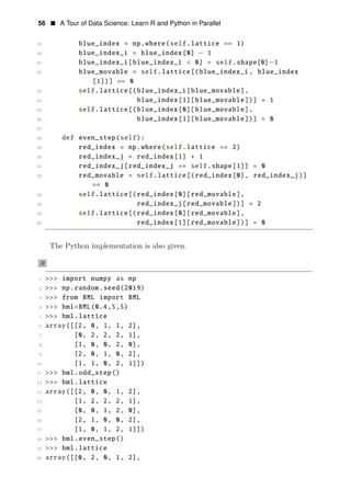 56 • A Tour of Data Science: Learn R and Python in Parallel
19 blue_index = np.where(self.lattice == 1)
20 blue_index_i = blue_index[0] − 1
21 blue_index_i[blue_index_i < 0] = self.shape[0]−1
22 blue_movable = self.lattice[(blue_index_i , blue_index
[1])] == 0
23 self.lattice[(blue_index_i[blue_movable],
24 blue_index[1][blue_movable])] = 1
25 self.lattice[(blue_index[0][blue_movable],
26 blue_index[1][blue_movable])] = 0
27
28 def even_step(self):
29 red_index = np.where(self.lattice == 2)
30 red_index_j = red_index[1] + 1
31 red_index_j[red_index_j == self.shape[1]] = 0
32 red_movable = self.lattice[(red_index[0], red_index_j)]
== 0
33 self.lattice[(red_index[0][red_movable],
34 red_index_j[red_movable])] = 2
35 self.lattice[(red_index[0][red_movable],
36 red_index[1][red_movable])] = 0
The Python implementation is also given.
R
1 >>> import numpy as np
2 >>> np.random.seed(2019)
3 >>> from BML import BML
4 >>> bml=BML(0.4,5,5)
5 >>> bml.lattice
6 array([[2, 0, 1, 1, 2],
7 [0, 2, 2, 2, 1],
8 [1, 0, 0, 2, 0],
9 [2, 0, 1, 0, 2],
10 [1, 1, 0, 2, 1]])
11 >>> bml.odd_step()
12 >>> bml.lattice
13 array([[2, 0, 0, 1, 2],
14 [1, 2, 2, 2, 1],
15 [0, 0, 1, 2, 0],
16 [2, 1, 0, 0, 2],
17 [1, 0, 1, 2, 1]])
18 >>> bml.even_step()
19 >>> bml.lattice
20 array([[0, 2, 0, 1, 2],
 