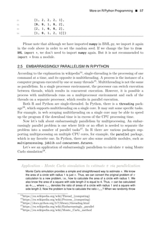 More on R/Python Programming • 57
21 [1, 2, 2, 2, 1],
22 [0, 0, 1, 0, 2],
23 [2, 1, 0, 0, 2],
24 [1, 0, 1, 2, 1]])
Please note that although we have imported numpy in BML.py, we import it again
in the code above in order to set the random seed. If we change the line to from
BML import ∗, we don’t need to import numpy again. But it is not recommended to
import ∗ from a module.
2.5 EMBARRASSINGLY PARALLELISM IN R/PYTHON
According to the explanation in wikipedia14
, single-threading is the processing of one
command at a time, and its opposite is multithreading. A process is the instance of a
computer program executed by one or many threads15
. Multithreading is not the same
as parallelism. In a single processor environment, the processor can switch execution
between threads, which results in concurrent execution. However, it is possible a
process with multithreads runs on a multiprocessor environment and each of the
threads on a separate processor, which results in parallel execution.
Both R and Python are single-threaded. In Python, there is a threading pack­
age16
, which supports multithreading on a single core. It may suit some speciﬁc tasks.
For example, in web scraping multithreading on a single core may be able to speed
up the program if the download time is in excess of the CPU processing time.
Now let’s talk about embarrassingly parallelism by multiprocessing. An embar­
rassingly parallel problem is one where little or no eﬀort is needed to separate the
problem into a number of parallel tasks17
. In R there are various packages sup­
porting multiprocessing on multiple CPU cores, for example, the parallel package,
which is my favorite one. In Python, there are also some available modules, such as
multiprocessing, joblib and concurrent.futures.
Let’s see an application of embarrassingly parallelism to calculate π using Monte
Carlo simulation18
.
Application - Monte Carlo simulation to estimate π via parallelization
Monte Carlo simulation provides a simple and straightforward way to estimate π. We know
the area of a circle with radius 1 is just π. Thus, we can convert the original problem of π
calculation to a new problem, i.e., how to calculate the area of a circle with radius 1. We
also know the area of a square with side length 2 is equal to 4. Thus, π can be calculated
as 4rc/s where rc/s denotes the ratio of areas of a circle with radius 1 and a square with
side length 2. Now the problem is how to calculate the ratio rc/s? When we randomly throw
14
https://en.wikipedia.org/wiki/Thread_(computing)
15
https://en.wikipedia.org/wiki/Process_(computing)
16
https://docs.python.org/3.7/library/threading.html
17
https://en.wikipedia.org/wiki/Embarrassingly_parallel
18
https://en.wikipedia.org/wiki/Monte_Carlo_method
 