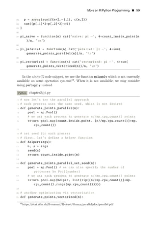 More on R/Python Programming • 59
23 p = array(runif(n∗2,−1,1), c(n,2))
24 sum((p[,1]^2+p[,2]^2) <=1)
25 }
26
27 pi_naive = function(n) cat(’naive: pi −’, 4∗count_inside_point(n
)/n, ’n’)
28
29 pi_parallel = function(n) cat(’parallel: pi −’, 4∗sum(
generate_points_parallel(n))/n, ’n’)
30
31 pi_vectorized = function(n) cat(’vectorized: pi −’, 4∗sum(
generate_points_vectorized(n))/n, ’n’)
In the above R code snippet, we use the function mclapply which is not currently
available on some operation systems19
. When it is not available, we may consider
using parLapply instead.
Python chapter2/pi.py
1 # now let’s try the parallel approach
2 # each process uses the same seed, which is not desired
3 def generate_points_parallel(n):
4 pool = mp.Pool()
5 # we ask each process to generate n//mp.cpu_count() points
6 return pool.map(count_inside_point , [n//mp.cpu_count()]∗mp.
cpu_count())
7
8 # set seed for each process
9 # first, let’s define a helper function
10 def helper(args):
11 n, s = args
12 seed(s)
13 return count_inside_point(n)
14
15 def generate_points_parallel_set_seed(n):
16 pool = mp.Pool() # we can also specify the number of
processes by Pool(number)
17 # we ask each process to generate n//mp.cpu_count() points
18 return pool.map(helper , list(zip([n//mp.cpu_count()]∗mp.
cpu_count(),range(mp.cpu_count()))))
19
20 # another optimization via vectorization
21 def generate_points_vectorized(n):
19
https://stat.ethz.ch/R-manual/R-devel/library/parallel/doc/parallel.pdf
 