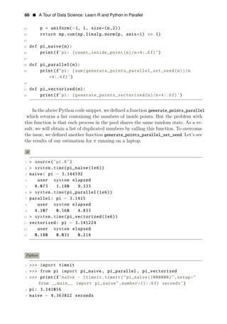 60 • A Tour of Data Science: Learn R and Python in Parallel
22 p = uniform(−1, 1, size=(n,2))
23 return np.sum(np.linalg.norm(p, axis=1) <= 1)
24
25 def pi_naive(n):
26 print(f’pi: {count_inside_point(n)/n∗4:.6f}’)
27
28 def pi_parallel(n):
29 print(f’pi: {sum(generate_points_parallel_set_seed(n))/n
∗4:.6f}’)
30
31 def pi_vectorized(n):
32 print(f’pi: {generate_points_vectorized(n)/n∗4:.6f}’)
In the above Python code snippet, we deﬁned a function generate_points_parallel
which returns a list containing the numbers of inside points. But the problem with
this function is that each process in the pool shares the same random state. As a re­
sult, we will obtain a list of duplicated numbers by calling this function. To overcome
the issue, we deﬁned another function generate_points_parallel_set_seed. Let’s see
the results of our estimation for π running on a laptop.
R
1 > source(’pi.R’)
2 > system.time(pi_naive(1e6))
3 naive: pi − 3.144592
4 user system elapsed
5 8.073 1.180 9.333
6 > system.time(pi_parallel(1e6))
7 parallel: pi − 3.1415
8 user system elapsed
9 4.107 0.560 4.833
10 > system.time(pi_vectorized(1e6))
11 vectorized: pi − 3.141224
12 user system elapsed
13 0.180 0.031 0.214
Python
1 >>> import timeit
2 >>> from pi import pi_naive , pi_parallel , pi_vectorized
3 >>> print(f’naive − {timeit.timeit("pi_naive(1000000)",setup="
from __main__ import pi_naive",number=1):.6f} seconds’)
4 pi: 3.141056
5 naive − 4.363822 seconds
 