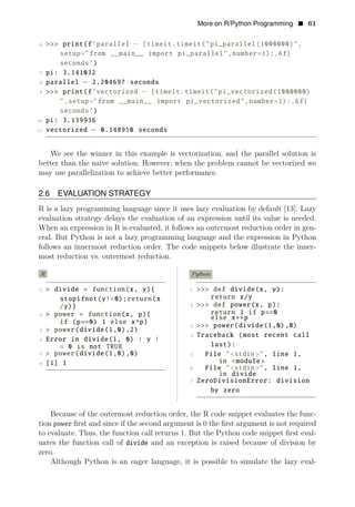 More on R/Python Programming • 61
6 >>> print(f’parallel − {timeit.timeit("pi_parallel(1000000)",
setup="from __main__ import pi_parallel",number=1):.6f}
seconds’)
7 pi: 3.141032
8 parallel − 2.204697 seconds
9 >>> print(f’vectorized − {timeit.timeit("pi_vectorized(1000000)
",setup="from __main__ import pi_vectorized",number=1):.6f}
seconds’)
10 pi: 3.139936
11 vectorized − 0.148950 seconds
We see the winner in this example is vectorization, and the parallel solution is
better than the naive solution. However, when the problem cannot be vectorized we
may use parallelization to achieve better performance.
2.6 EVALUATION STRATEGY
R is a lazy programming language since it uses lazy evaluation by default [13]. Lazy
evaluation strategy delays the evaluation of an expression until its value is needed.
When an expression in R is evaluated, it follows an outermost reduction order in gen­
eral. But Python is not a lazy programming language and the expression in Python
follows an innermost reduction order. The code snippets below illustrate the inner­
most reduction vs. outermost reduction.
R Python
1 > divide = function(x, y){ 1 >>> def divide(x, y):
stopifnot(y!=0);return(x return x/y
/y)} 2 >>> def power(x, p):
1
2 > power = return if p==0
function(x, p){ else x p
if (p==0) 1 else x^p}
3 >>> power(
∗∗
divide(1,0),0)
3 > power(divide(1,0),2)
4 Traceback (most recent call
4 Error in divide(1, 0) : y !
= 0 last):
is not TRUE
5 > power(divide(1,0),0) 5 File "<stdin>", line 1,
6 [1] 1 in <module >
6 File "<stdin>", line 1,
in divide
7 ZeroDivisionError: division
by zero
Because of the outermost reduction order, the R code snippet evaluates the func­
tion power ﬁrst and since if the second argument is 0 the ﬁrst argument is not required
to evaluate. Thus, the function call returns 1. But the Python code snippet ﬁrst eval­
uates the function call of divide and an exception is raised because of division by
zero.
Although Python is an eager language, it is possible to simulate the lazy eval­
 