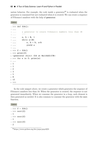62 • A Tour of Data Science: Learn R and Python in Parallel
uation behavior. For example, the code inside a generator20
is evaluated when the
generator is consumed but not evaluated when it is created. We can create a sequence
of Fibonacci numbers with the help of generator.
Python
1 >>> def fib():
2 ... ’’’
3 ... a generator to create Fibonacci numbers less than 10
4 ... ’’’
5 ... a, b = 0, 1
6 ... while a<10:
7 ... a, b = b, a+b
8 ... yield a
9 ...
10 >>> f = fib()
11 >>> print(f)
12 <generator object fib at 0x116dfc570 >
13 >>> for e in f: print(e)
14 ...
15 1
16 1
17 2
18 3
19 5
20 8
21 13
22 >>>
In the code snippet above, we create a generator which generates the sequence of
Fibonacci numbers less than 10. When the generator is created, the sequence is not
generated immediately. When we consume the generator in a loop, each element is
then generated as needed. It is also common to consume the generator with the next
function.
Python
1 >>> f = fib()
2 >>> next(f)
3 1
4 >>> next(f)
5 1
6 >>> next(f)
7 2
20
https://www.python.org/dev/peps/pep-0255
 