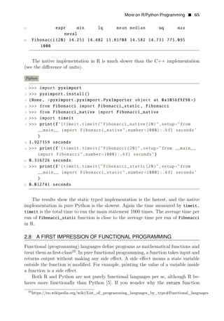 More on R/Python Programming • 65
15 expr min lq mean median uq max
neval
16 Fibonacci(20) 14.251 14.482 15.81708 14.582 14.731 775.095
1000
The native implementation in R is much slower than the C++ implementation
(see the diﬀerence of units).
Python
1 >>> import pyximport
2 >>> pyximport.install()
3 (None, <pyximport.pyximport.PyxImporter object at 0x1056f9f98 >)
4 >>> from Fibonacci import Fibonacci_static , Fibonacci
5 >>> from Fibonacci_native import Fibonacci_native
6 >>> import timeit
7 >>> print(f’{timeit.timeit("Fibonacci_native(20)",setup="from
__main__ import Fibonacci_native",number=1000):.6f} seconds’
)
8 1.927359 seconds
9 >>> print(f’{timeit.timeit("Fibonacci(20)",setup="from __main__
import Fibonacci",number=1000):.6f} seconds’)
10 0.316726 seconds
11 >>> print(f’{timeit.timeit("Fibonacci_static(20)",setup="from
__main__ import Fibonacci_static",number=1000):.6f} seconds’
)
12 0.012741 seconds
The results show the static typed implementation is the fastest, and the native
implementation in pure Python is the slowest. Again the time measured by timeit.
timeit is the total time to run the main statement 1000 times. The average time per
run of Fibonacci_static function is close to the average time per run of Fibonacci
in R.
2.8 A FIRST IMPRESSION OF FUNCTIONAL PROGRAMMING
Functional (programming) languages deﬁne programs as mathematical functions and
treat them as ﬁrst-class22
. In pure functional programming, a function takes input and
returns output without making any side eﬀect. A side eﬀect means a state variable
outside the function is modiﬁed. For example, printing the value of a variable inside
a function is a side eﬀect.
Both R and Python are not purely functional languages per se, although R be­
haves more functionally than Python [5]. If you wonder why the return function
22
https://en.wikipedia.org/wiki/List_of_programming_languages_by_type#Functional_languages
 