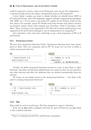 66 • A Tour of Data Science: Learn R and Python in Parallel
could be ignored to return a value in an R function, now you get the explanation —
a function should return the output automatically from an FP perspective.
I don’t think it makes any sense to debate whether we should choose OOP or
FP using R/Python. And both languages support multiple programming paradigms
(FP, OOP, etc.). If you want to do purist FP, neither R nor Python would be the
best choice. For example, purist FP should avoid loop because loop always involves
an iteration counter whose value changes over iterations, which is obviously a side
eﬀect. Thus, recursion is very important in FP. But tail recursion optimization is not
supported in R and Python although it can be implemented via trampoline23
.
Let’s introduce a few tools that could help to get a ﬁrst impression of FP in R
and Python.
2.8.1 Anonymous function
We have seen anonymous functions before. Anonymous functions don’t have names
given to them. They are commonly used in FP. To recap, let’s see how to deﬁne a
useless anonymous function.
R Python
1 > function(x) x x
2
∗ 1 >>> lambda x: x∗∗2
function(x) x∗x 2 <function <
lambda> at 0x1033d5510 >
Usually, we deﬁne anonymous functions because we want to pass them to other
functions. And thus, the functions deﬁned above are useless as they are not passed to
any other function and after the deﬁnition they are deleted automatically from the
memory.
Of course, we can assign names to the anonymous functions — but what is the
point to naming anonymous functions?
R Python
1 > f1 = function(x) x∗x 1 >>> f1 = lambda x: x 2
2
∗∗
> f1 2 >>> f1(2)
3 function(x) x∗x 3 4
2.8.2 Map
Map could be used to avoid loops. The ﬁrst argument to map is a function.
In R, we use Map which is shipped with base R; and in Python we use map which
is also a built-in function.
23
https://en.wikipedia.org/wiki/Tail_call#Through_trampolining
 