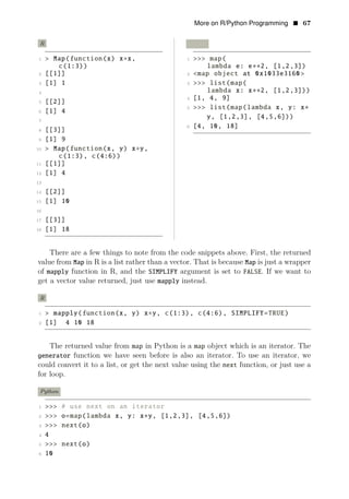 More on R/Python Programming • 67
R Python
1 > Map(function(x) x x, 1 >>> map(
c(1:3))
∗
lambda e: e∗∗2, [1,2,3])
2 [[1]] 2 <map object at 0x1033e3160 >
3 [1] 1 3 >>> list(map(
2
4 lambda x: x , [1,2,3]))
4 [1, 4, 9]
∗∗
5 [[2]]
5 >>> list(map(lambda x, y: x
6 [1] 4
∗
y, [1,2,3], [4,5,6]))
7
6 [4, 10, 18]
8 [[3]]
9 [1] 9
10 > Map(function(x, y) x y,
c(1:3), c(4:6))
∗
11 [[1]]
12 [1] 4
13
14 [[2]]
15 [1] 10
16
17 [[3]]
18 [1] 18
There are a few things to note from the code snippets above. First, the returned
value from Map in R is a list rather than a vector. That is because Map is just a wrapper
of mapply function in R, and the SIMPLIFY argument is set to FALSE. If we want to
get a vector value returned, just use mapply instead.
R
1 > mapply(function(x, y) x∗y, c(1:3), c(4:6), SIMPLIFY=TRUE)
2 [1] 4 10 18
The returned value from map in Python is a map object which is an iterator. The
generator function we have seen before is also an iterator. To use an iterator, we
could convert it to a list, or get the next value using the next function, or just use a
for loop.
Python
1 >>> # use next on an iterator
2 >>> o=map(lambda x, y: x∗y, [1,2,3], [4,5,6])
3 >>> next(o)
4 4
5 >>> next(o)
6 10
 
