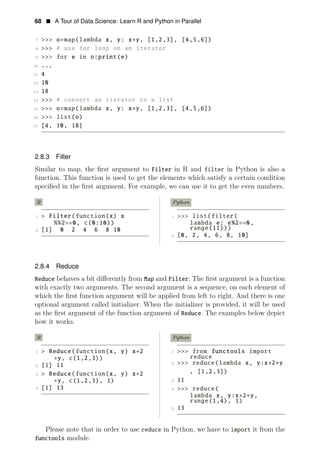 68 • A Tour of Data Science: Learn R and Python in Parallel
7 >>> o=map(lambda x, y: x∗y, [1,2,3], [4,5,6])
8 >>> # use for loop on an iterator
9 >>> for e in o:print(e)
10 ...
11 4
12 10
13 18
14 >>> # convert an iterator to a list
15 >>> o=map(lambda x, y: x∗y, [1,2,3], [4,5,6])
16 >>> list(o)
17 [4, 10, 18]
2.8.3 Filter
Similar to map, the ﬁrst argument to Filter in R and filter in Python is also a
function. This function is used to get the elements which satisfy a certain condition
speciﬁed in the ﬁrst argument. For example, we can use it to get the even numbers.
R Python
1 > Filter(function(x) x 1 >>> list(filter(
%%2==0, c(0:10)) lambda e: e%2==0,
range(11)))
2 [1] 0 2 4 6 8 10
2 [0, 2, 4, 6, 8, 10]
2.8.4 Reduce
Reduce behaves a bit diﬀerently from Map and Filter. The ﬁrst argument is a function
with exactly two arguments. The second argument is a sequence, on each element of
which the ﬁrst function argument will be applied from left to right. And there is one
optional argument called initializer. When the initializer is provided, it will be used
as the ﬁrst argument of the function argument of Reduce. The examples below depict
how it works.
R
1 > Reduce(function(x, y) x+2
∗y, c(1,2,3))
2 [1] 11
3 > Reduce(function(x, y) x+2
∗y, c(1,2,3), 1)
4 [1] 13
Python
1 >>> from functools import
reduce
2 >>> reduce(lambda x, y:x+2∗y
, [1,2,3])
3 11
4 >>> reduce(
lambda x, y:x+2∗y,
range(1,4), 1)
5 13
Please note that in order to use reduce in Python, we have to import it from the
functools module.
 