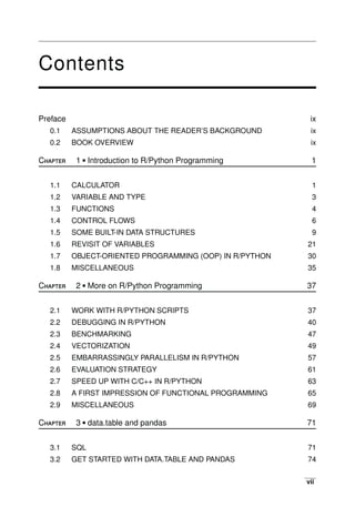 vii
Contents
Preface
0.1
0.2
Chapter
ASSUMPTIONS ABOUT THE READER’S BACKGROUND
BOOK OVERVIEW
1 • Introduction to R/Python Programming
ix
ix
ix
1
1.1
1.2
1.3
1.4
1.5
1.6
1.7
1.8
Chapter
CALCULATOR
VARIABLE AND TYPE
FUNCTIONS
CONTROL FLOWS
SOME BUILT-IN DATA STRUCTURES
REVISIT OF VARIABLES
OBJECT-ORIENTED PROGRAMMING (OOP)
MISCELLANEOUS
2 • More on R/Python Programming
IN R/PYTHON
1
3
4
6
9
21
30
35
37
2.1
2.2
2.3
2.4
2.5
2.6
2.7
2.8
2.9
Chapter
WORK WITH R/PYTHON SCRIPTS
DEBUGGING IN R/PYTHON
BENCHMARKING
VECTORIZATION
EMBARRASSINGLY PARALLELISM IN R/PYTHON
EVALUATION STRATEGY
SPEED UP WITH C/C++ IN R/PYTHON
A FIRST IMPRESSION OF FUNCTIONAL PROGRAMMING
MISCELLANEOUS
3 • data.table and pandas
37
40
47
49
57
61
63
65
69
71
3.1
3.2
SQL
GET STARTED WITH DATA.TABLE AND PANDAS
71
74
 