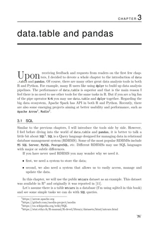 Upon receiving feedback and requests from readers on the ﬁrst few chap­
ters, I decided to devote a whole chapter to the introduction of data
.table and pandas. Of course, there are many other great data analysis tools in both
R and Python. For example, many R users like using dplyr to build up data analysis
pipelines. The performance of data.table is superior and that is the main reason I
feel there is no need to use other tools for the same tasks in R. But if you are a big fan
of the pipe operator %>% you may use data.table and dplyr together. Regarding the
big data ecosystem, Apache Spark has API in both R and Python. Recently, there
are also some emerging projects aiming at better usability and performance, such as
1
Apache Arrow , 2
Modin .
3.1 SQL
Similar to the previous chapters, I will introduce the tools side by side. However,
I feel before diving into the world of data.table and pandas, it is better to talk a
little bit about 3
SQL . SQL is a Query language designed for managing data in relational
database management system (RDBMS). Some of the most popular RDBMSs include
MS SQL Server, MySQL, PostgreSQL, etc. Diﬀerent RDBMSs may use SQL languages
with major or subtle diﬀerences.
If you have never used RDBMS you may wonder why we need it.
• ﬁrst, we need a system to store the data;
• second, we also need a system that allows us to easily access, manage and
update the data.
In this chapter, we will use the public mtcars dataset as an example. This dataset
was available in R4
and originally it was reported in [11].
Let’s assume there is a table mtcars in a database (I’m using sqlite3 in this book)
and see some simple tasks we can do with SQL queries.
1
https://arrow.apache.org
2
https://github.com/modin-project/modin
3
https://en.wikipedia.org/wiki/SQL
4
https://stat.ethz.ch/R-manual/R-devel/library/datasets/html/mtcars.html
C H A P T E R 3
data.table and pandas
71
 