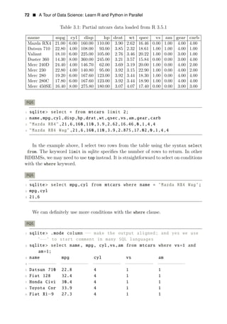72 • A Tour of Data Science: Learn R and Python in Parallel
Table 3.1: Partial mtcars data loaded from R 3.5.1
name mpg cyl disp hp drat wt qsec vs am gear carb
Mazda RX4 21.00 6.00 160.00 110.00 3.90 2.62 16.46 0.00 1.00 4.00 4.00
Datsun 710 22.80 4.00 108.00 93.00 3.85 2.32 18.61 1.00 1.00 4.00 1.00
Valiant 18.10 6.00 225.00 105.00 2.76 3.46 20.22 1.00 0.00 3.00 1.00
Duster 360 14.30 8.00 360.00 245.00 3.21 3.57 15.84 0.00 0.00 3.00 4.00
Merc 240D 24.40 4.00 146.70 62.00 3.69 3.19 20.00 1.00 0.00 4.00 2.00
Merc 230 22.80 4.00 140.80 95.00 3.92 3.15 22.90 1.00 0.00 4.00 2.00
Merc 280 19.20 6.00 167.60 123.00 3.92 3.44 18.30 1.00 0.00 4.00 4.00
Merc 280C 17.80 6.00 167.60 123.00 3.92 3.44 18.90 1.00 0.00 4.00 4.00
Merc 450SE 16.40 8.00 275.80 180.00 3.07 4.07 17.40 0.00 0.00 3.00 3.00
SQL
1 sqlite > select ∗ from mtcars limit 2;
2 name,mpg,cyl,disp,hp,drat,wt,qsec,vs,am,gear,carb
3 "Mazda RX4",21,6,160,110,3.9,2.62,16.46,0,1,4,4
4 "Mazda RX4 Wag" ,21,6,160,110,3.9,2.875,17.02,0,1,4,4
In the example above, I select two rows from the table using the syntax select
from. The keyword limit in sqlite speciﬁes the number of rows to return. In other
RDBMSs, we may need to use top instead. It is straightforward to select on conditions
with the where keyword.
SQL
1 sqlite > select mpg,cyl from mtcars where name = ’Mazda RX4 Wag’;
2 mpg,cyl
3 21,6
We can deﬁnitely use more conditions with the where clause.
SQL
1 sqlite> .mode column −− make the output aligned; and yes we use
’−−’ to start comment in many SQL languages
2 sqlite > select name, mpg, cyl,vs,am from mtcars where vs=1 and
am=1;
3 name mpg cyl vs am
4 −−
−
−
−
−
−
−
−
− −
−
−
−
−
−
−
−
−
− −
−
−
−
−
−
−
−
−
− −
−
−
−
−
−
−
−
−
− −
−
−
−
−
−
−
−
−
−
5 Datsun 710 22.8 4 1 1
6 Fiat 128 32.4 4 1 1
7 Honda Civi 30.4 4 1 1
8 Toyota Cor 33.9 4 1 1
9 Fiat X1−9 27.3 4 1 1
 