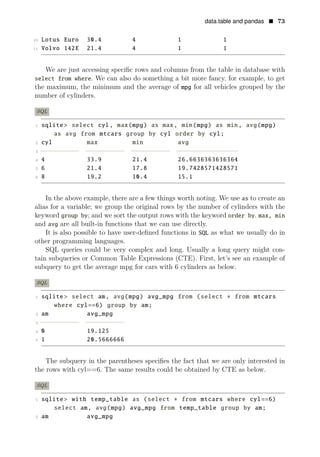 data.table and pandas • 73
10 Lotus Euro 30.4 4 1 1
11 Volvo 142E 21.4 4 1 1
We are just accessing speciﬁc rows and columns from the table in database with
select from where. We can also do something a bit more fancy, for example, to get
the maximum, the minimum and the average of mpg for all vehicles grouped by the
number of cylinders.
SQL
1 sqlite > select cyl, max(mpg) as max, min(mpg) as min, avg(mpg)
as avg from mtcars group by cyl order by cyl;
2 cyl max min avg
3 −−
−
−
−
−
−
−
−
− −
−
−
−
−
−
−
−
−
− −
−
−
−
−
−
−
−
−
− −
−
−
−
−
−
−
−
−
−
−
−
−
−
−
−
4 4 33.9 21.4 26.6636363636364
5 6 21.4 17.8 19.7428571428571
6 8 19.2 10.4 15.1
In the above example, there are a few things worth noting. We use as to create an
alias for a variable; we group the original rows by the number of cylinders with the
keyword group by; and we sort the output rows with the keyword order by. max, min
and avg are all built-in functions that we can use directly.
It is also possible to have user-deﬁned functions in SQL as what we usually do in
other programming languages.
SQL queries could be very complex and long. Usually a long query might con­
tain subqueries or Common Table Expressions (CTE). First, let’s see an example of
subquery to get the average mpg for cars with 6 cylinders as below.
SQL
1 sqlite > select am, avg(mpg) avg_mpg from (select ∗ from mtcars
where cyl==6) group by am;
2 am avg_mpg
3 −−
−
−
−
−
−
−
−
− −
−
−
−
−
−
−
−
−
−
4 0 19.125
5 1 20.5666666
The subquery in the parentheses speciﬁes the fact that we are only interested in
the rows with cyl==6. The same results could be obtained by CTE as below.
SQL
1 sqlite> with temp_table as (select ∗ from mtcars where cyl==6)
select am, avg(mpg) avg_mpg from temp_table group by am;
2 am avg_mpg
 