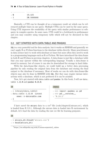 74 • A Tour of Data Science: Learn R and Python in Parallel
3 −−
−
−
−
−
−
−
−
− −
−
−
−
−
−
−
−
−
−
4 0 19.125
5 1 20.5666666
Basically, a CTE can be thought of as a temporary result set which can be ref­
erenced multiple times in one query. Multiple CTEs can be used in the same query.
Using CTE improves the readability of the query with similar performance to sub-
query in complex queries. In some cases, CTE could be a bottleneck in performance
and you may consider using temporary table which will not be discussed in this
chapter.
3.2 GET STARTED WITH DATA.TABLE AND PANDAS
SQL is a very powerful tool for data analysis, but it works on RDBMS and generally we
can’t apply R or Python functions to the database tables directly. Many practitioners
in data science have to work with database at times but more often they need to work
in a programming languages such as R or Python. We have introduced the data.frame
in both R and Python in previous chapters. A data.frame is just like a database table
that you may operate within the corresponding language. Usually a data.frame is
stored in memory, but of course it can also be deserialized for storage in hard disks.
With the data.frame-like objects, we could build up a better data processing
pipeline by only reading the original data from the database and storing the ﬁnal
output to the database if necessary. Most of works we can do with data.frame-like
objects may also be done in RDBMS with SQL. But they may require intense inter­
actions with a database, which is not preferred if it can be avoided.
Now, let’s get started with data.table and pandas. In this book, I will use data.
table 1.12.0 and pandas 0.24.0.
R
1 > library(data.table)
2 data.table 1.12.0 Latest
news: r−datatable.com
3 }
Python
1 >>> import pandas as pd
2 >>> pd.__version__
3 ’0.24.2’
I have saved the mtcars data to a csv5
ﬁle (code/chapter3/mtcars.csv), which
is loaded from R 3.5.1. Although the mtcars data is loaded into R environment by
default, let’s load the data by reading the raw csv ﬁle for learning purposes.
R
1 > mtcars_dt=fread(’mtcars.csv’)
2 > head(mtcars_dt)
5
https://en.wikipedia.org/wiki/Comma-separated_values
 