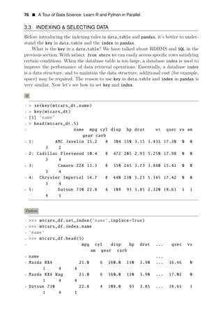76 • A Tour of Data Science: Learn R and Python in Parallel
3.3 INDEXING & SELECTING DATA
Before introducing the indexing rules in data.table and pandas, it’s better to under­
stand the key in data.table and the index in pandas.
What is the key in a data.table? We have talked about RDBMS and SQL in the
previous section. With select from where we can easily access speciﬁc rows satisfying
certain conditions. When the database table is too large, a database index is used to
improve the performance of data retrieval operations. Essentially, a database index
is a data structure, and to maintain the data structure, additional cost (for example,
space) may be required. The reason to use key in data.table and index in pandas is
very similar. Now let’s see how to set key and index.
R
1 > setkey(mtcars_dt ,name)
2 > key(mtcars_dt)
3 [1] "name"
4 > head(mtcars_dt ,5)
5 name mpg cyl disp hp drat wt qsec vs am
gear carb
6 1: AMC Javelin 15.2 8 304 150 3.15 3.435 17.30 0 0
3 2
7 2: Cadillac Fleetwood 10.4 8 472 205 2.93 5.250 17.98 0 0
3 4
8 3: Camaro Z28 13.3 8 350 245 3.73 3.840 15.41 0 0
3 4
9 4: Chrysler Imperial 14.7 8 440 230 3.23 5.345 17.42 0 0
3 4
10 5: Datsun 710 22.8 4 108 93 3.85 2.320 18.61 1 1
4 1
Python
1 >>> mtcars_df.set_index(’name’,inplace=True)
2 >>> mtcars_df.index.name
3 ’name’
4 >>> mtcars_df.head(5)
5 mpg cyl disp hp drat ... qsec vs
am gear carb
6 name ...
7 Mazda RX4 21.0 6 160.0 110 3.90 ... 16.46 0
1 4 4
8 Mazda RX4 Wag 21.0 6 160.0 110 3.90 ... 17.02 0
1 4 4
9 Datsun 710 22.8 4 108.0 93 3.85 ... 18.61 1
1 4 1
 