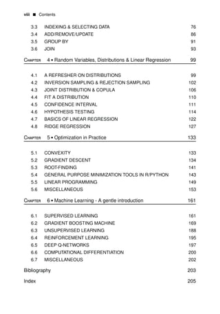 viii • Contents
3.3
3.4
3.5
3.6
Chapter
INDEXING & SELECTING DATA
ADD/REMOVE/UPDATE
GROUP BY
JOIN
4 • Random Variables, Distributions & Linear Regression
76
86
91
93
99
4.1
4.2
4.3
4.4
4.5
4.6
4.7
4.8
Chapter
A REFRESHER ON DISTRIBUTIONS
INVERSION SAMPLING & REJECTION
JOINT DISTRIBUTION & COPULA
FIT A DISTRIBUTION
CONFIDENCE INTERVAL
HYPOTHESIS TESTING
BASICS OF LINEAR REGRESSION
RIDGE REGRESSION
5 • Optimization in Practice
SAMPLING
99
102
106
110
111
114
122
127
133
5.1
5.2
5.3
5.4
5.5
5.6
Chapter
CONVEXITY
GRADIENT DESCENT
ROOT-FINDING
GENERAL PURPOSE MINIMIZATION TOOLS IN
LINEAR PROGRAMMING
MISCELLANEOUS
6 • Machine Learning - A gentle introduction
R/PYTHON
133
134
141
143
149
153
161
6.1 SUPERVISED LEARNING
6.2 GRADIENT BOOSTING MACHINE
6.3 UNSUPERVISED LEARNING
6.4 REINFORCEMENT LEARNING
6.5 DEEP Q-NETWORKS
6.6 COMPUTATIONAL DIFFERENTIATION
6.7 MISCELLANEOUS
Bibliography
Index
161
169
188
195
197
200
202
203
205
 