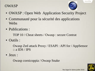 Pas Sage En Seine Juillet 2016
OWASP
● OWASP : Open Web Application Security Project
● Communauté pour la sécurité des applications
Webs
● Publications :
TOP 10 / Cheat sheets / Owasp : secure Contrat
● Outils :
Owasp Zed attack Proxy / ESAPI : API for / AppSensor
:: a IDS / IPS
● Jeux :
Owasp cornicoppia / Owasp Snake
 