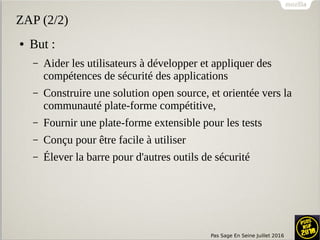 Pas Sage En Seine Juillet 2016
ZAP (2/2)
● But :
– Aider les utilisateurs à développer et appliquer des
compétences de sécurité des applications
– Construire une solution open source, et orientée vers la
communauté plate-forme compétitive,
– Fournir une plate-forme extensible pour les tests
– Conçu pour être facile à utiliser
– Élever la barre pour d'autres outils de sécurité
 
