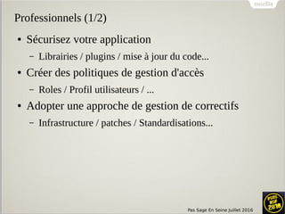 Pas Sage En Seine Juillet 2016
Professionnels (1/2)
● Sécurisez votre application
– Librairies / plugins / mise à jour du code...
● Créer des politiques de gestion d'accès
– Roles / Profil utilisateurs / ...
● Adopter une approche de gestion de correctifs
– Infrastructure / patches / Standardisations...
 