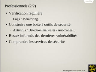 Pas Sage En Seine Juillet 2016
Professionnels (2/2)
● Vérification régulière
– Logs / Monitoring...
● Construire une boite à outils de sécurité
– Antivirus / Détection malwares / Anomalies...
● Restez informés des dernières vulnérabilités
● Comprendre les services de sécurité
 