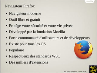 Pas Sage En Seine Juillet 2016
Navigateur Firefox
● Navigateur moderne
● Outil libre et gratuit
● Protège votre sécurité et votre vie privée
● Développé par la fondation Mozilla
● Forte communauté d'utilisateurs et de développeurs
● Existe pour tous les OS
● Populaire
● Respectueux des standards W3C
● Des milliers d'extensions
 