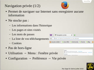 Pas Sage En Seine Juillet 2016
Navigation privée (1/2)
● Permet de naviguer sur Internet sans enregistrer aucune
information
● Ne stocke pas :
– Les informations dans l'historique
– Les pages et sites visités
– Les mots de passes
– La liste de vos téléchargements
– Cookies
● Pas de hors-ligne
● Utilisation → Menu : Fenêtre privée
● Configuration → Préférence → Vie privée
 