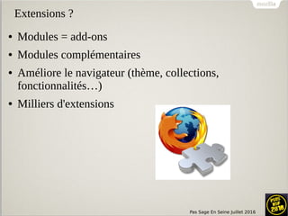 Pas Sage En Seine Juillet 2016
Extensions ?
● Modules = add-ons
● Modules complémentaires
● Améliore le navigateur (thème, collections,
fonctionnalités…)
● Milliers d'extensions
 