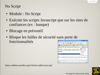 Pas Sage En Seine Juillet 2016
No Script
● Module : No Script
● Exécute les scripts Javascript que sur les sites de
confiances (ex : banque)
● Blocage en préventif
● Bloque les failles de sécurité sans perte de
fonctionnalités
https://addons.mozilla.org/fr/firefox/addon/noscript/
 