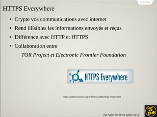 Pas Sage En Seine Juillet 2016
● Crypte vos communications avec internet
● Rend illisibles les informations envoyés et reçus
● Différence avec HTTP et HTTPS
● Collaboration entre
TOR Project et Electronic Frontier Foundation
https://addons.mozilla.org/fr/firefox/addon/https-everywhere
HTTPS Everywhere
 