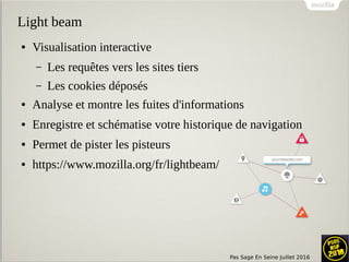 Pas Sage En Seine Juillet 2016
Light beam
● Visualisation interactive
– Les requêtes vers les sites tiers
– Les cookies déposés
● Analyse et montre les fuites d'informations
● Enregistre et schématise votre historique de navigation
● Permet de pister les pisteurs
● https://www.mozilla.org/fr/lightbeam/
 