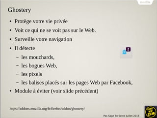 Pas Sage En Seine Juillet 2016
Ghostery
● Protège votre vie privée
● Voit ce qui ne se voit pas sur le Web.
● Surveille votre navigation
● Il détecte
– les mouchards,
– les bogues Web,
– les pixels
– les balises placés sur les pages Web par Facebook,
● Module à éviter (voir slide précédent)
https://addons.mozilla.org/fr/firefox/addon/ghostery/
 