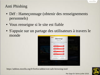 Pas Sage En Seine Juillet 2016
Anti Phishing
● Déf : Hameçonnage (obtenir des renseignements
personnels)
● Vous renseigne si le site est fiable
● S'appuie sur un partage des utilisateurs à travers le
monde
https://addons.mozilla.org/fr/firefox/addon/wot-safe-browsing-tool/
 