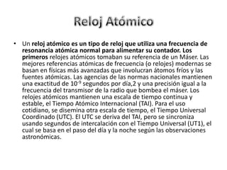 Reloj AtómicoUn reloj atómico es un tipo de reloj que utiliza una frecuencia de resonancia atómica normal para alimentar su contador. Los primeros relojes atómicos tomaban su referencia de un Máser. Las mejores referencias atómicas de frecuencia (o relojes) modernas se basan en físicas más avanzadas que involucran átomos fríos y las fuentes atómicas. Las agencias de las normas nacionales mantienen una exactitud de 10-9 segundos por día,2 y una precisión igual a la frecuencia del transmisor de la radio que bombea el máser. Los relojes atómicos mantienen una escala de tiempo continua y estable, el Tiempo Atómico Internacional (TAI). Para el uso cotidiano, se disemina otra escala de tiempo, el Tiempo Universal Coordinado (UTC). El UTC se deriva del TAI, pero se sincroniza usando segundos de intercalación con el Tiempo Universal (UT1), el cual se basa en el paso del día y la noche según las observaciones astronómicas.