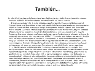 También…      Un reloj atómico se basa en la frecuencia de la oscilación entre dos estados de energía de determinados átomos o moléculas. Estas vibraciones no resultan afectadas por fuerzas externas.             El funcionamiento del reloj de cesio, utilizado para definir la unidad fundamental de tiempo en el Sistema Internacional de unidades, se basa en la medida de la frecuencia de la radiación absorbida por un átomo de cesio al pasar de un estado de energía más bajo a uno más alto.El primer reloj atómico se fabricó en 1948. El padre de este nuevo aparato fue el norteamericano Willard Frank Libby que tardó dos años en plasmar sus ideas en un modelo práctico.Los átomos de cesio vaporizados vibran a muy alta frecuencia. Se procede a inducir otra frecuencia alta, para que en los átomos se produzca un fenómeno de resonancia que tienen un valor muy preciso de 9.192.631.770 hercios u oscilaciones por segundo. Se mide dicha frecuencia reduciéndola a un sólo hercio. Esta frecuencia es perfectamente utilizable para un reloj, que tendrá un error de aproximadamente un segundo cada 300.000 años.En 1967 se tomó como referencia para la definición del segundo, las vibraciones del átomo de cesio, una magnitud absoluta, en contraposición a la usada con anterioridad. Concretamente esta definición dice que un segundo es 9.192.631.770 veces el periodo de la radiación correspondiente al salto entre los dos niveles de la estructura hiperfina del estado fundamental de los átomos del nucleido Cesio 133.Pero aún se ha ido más lejos en la búsqueda del tiempo más preciso con nuevos refinamientos electrónicos y aprovechando las posibilidades que permite la física. Así en 1969 se logró un reloj con un grado de error de tan sólo un segundo cada 1,7 millones de años, utilizando las vibraciones del átomo amoníaco.La difusión de estos avanzados relojes ha tenido una gran influencia en la vida cotidiana ya, que tras diversos acuerdos internaciones, existe un trasvase de datos desde relojes atómicos de todo el mundo. De esta forma se regulan desde la hora que emiten las emisoras de radio y televisión de todo el mundo, hasta la frecuencia de la energía eléctrica, o se regula la navegación aérea, el control de los satélites, etc.
