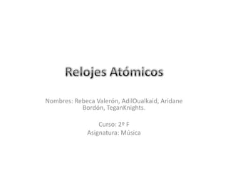 Relojes Atómicos  Nombres: Rebeca Valerón, AdilOualkaid, Aridane Bordón, TeganKnights. Curso: 2º F Asignatura: Música 