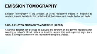 EMISSION TOMOGRAPHY
Emission tomography is the process of using radioactive tracers in medicine to
produce images that depict the radiation that the tracers emit inside the human body.
SINGLE-PHOTON EMISSION TOMOGRAPHY (SPECT)
A gamma detector can be used to evaluate the strength of the gamma radiation after
injecting a patient's blood with a radioactive isotope that emits gamma rays. As a
result, a 2D representation of the radioactive isotope is created.
 