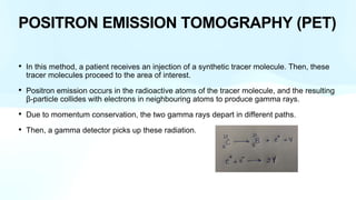 POSITRON EMISSION TOMOGRAPHY (PET)
• In this method, a patient receives an injection of a synthetic tracer molecule. Then, these
tracer molecules proceed to the area of interest.
• Positron emission occurs in the radioactive atoms of the tracer molecule, and the resulting
β-particle collides with electrons in neighbouring atoms to produce gamma rays.
• Due to momentum conservation, the two gamma rays depart in different paths.
• Then, a gamma detector picks up these radiation.
 