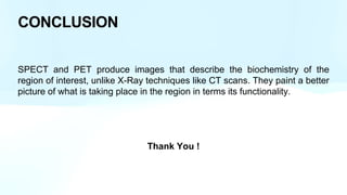 CONCLUSION
SPECT and PET produce images that describe the biochemistry of the
region of interest, unlike X-Ray techniques like CT scans. They paint a better
picture of what is taking place in the region in terms its functionality.
Thank You !
 