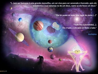 “(…)um ser humano é uma grande maravilha, um ser vivo para ser venerado e honrado: pois ele transforma a sua natureza na de um deus, como se ele fosse um deus.”“Ele foi posto no mais feliz lugar do meio.(…)”“Tudo lhe é permitido(…).Ele é tudo, e ele está em todo o lado.”Asclepius