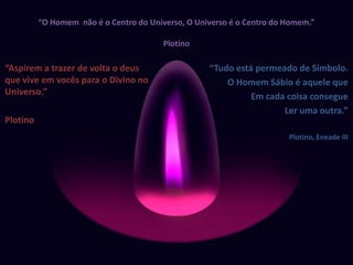 “O Homem  não é o Centro do Universo, O Universo é o Centro do Homem.”Plotino“Aspirem a trazer de volta o deus que vive em vocês para o Divino no Universo.”Plotino“Tudo está permeado de Símbolo.O Homem Sábio é aquele que Em cada coisa consegueLer uma outra.”Plotino, Eneade III