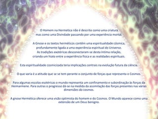 O Homem na Hermetica não é descrito como uma criaturamas como uma Divindade passando por uma experiência mortal.A Gnose e os textos herméticos contêm uma espiritualidade cósmica,profundamente ligada a uma experiência espiritual do Universo.As tradições exotéricas desconectaram-se desta íntima relação,criando um hiato entre a experiência física e as realidades espirituais.Esta espiritualidade cosmicizada teria implicações centrais na evolução futura da ciência.O que varia é a atitude que se se tem perante o conjunto de forças que representa o Cosmos.Para algumas escolas esotéricas o mundo representa um confinamento e subordinação às forças da Heimarmene. Para outras o progresso dá-se na medida da assimilação das forças presentes nas várias dimensões do cosmos.A gnose Hermética oferece uma visão optimista do homem e do Cosmos. O Mundo aparece como uma extensão de um Deus benigno.  